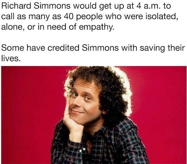 Richard Simmons would get up at 4 am to call as many as 40 people who were isolated alone or in need of empathy Some have credited Simmons with saving their lives