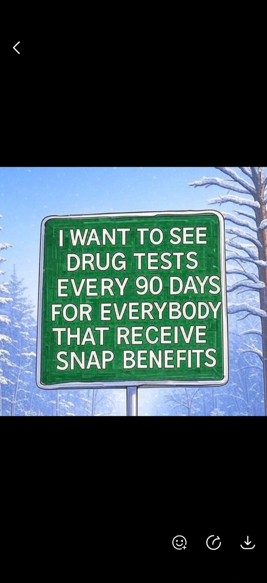 I WANT TO SEE DRUG TESTS EVERY 90 DAYS FOR EVERYBODY THAT RECEIVE SNAP BENEFITS