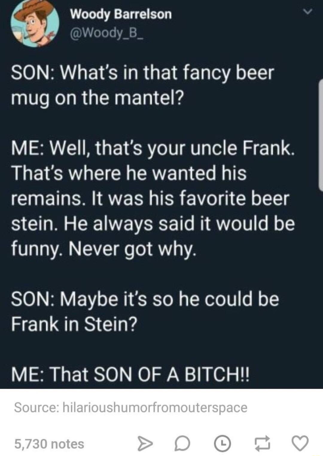 Woody Barrelson Woody SON Whats in that fancy beer mug on the mantel ME Well thats your uncle Frank LLETERTLECR ERTERIE T ICIETN QU ER 1 Y oIl stein He always said it would be funny Never got why SON Maybe its so he could be Frank in Stein ME That SON OF A BITCH