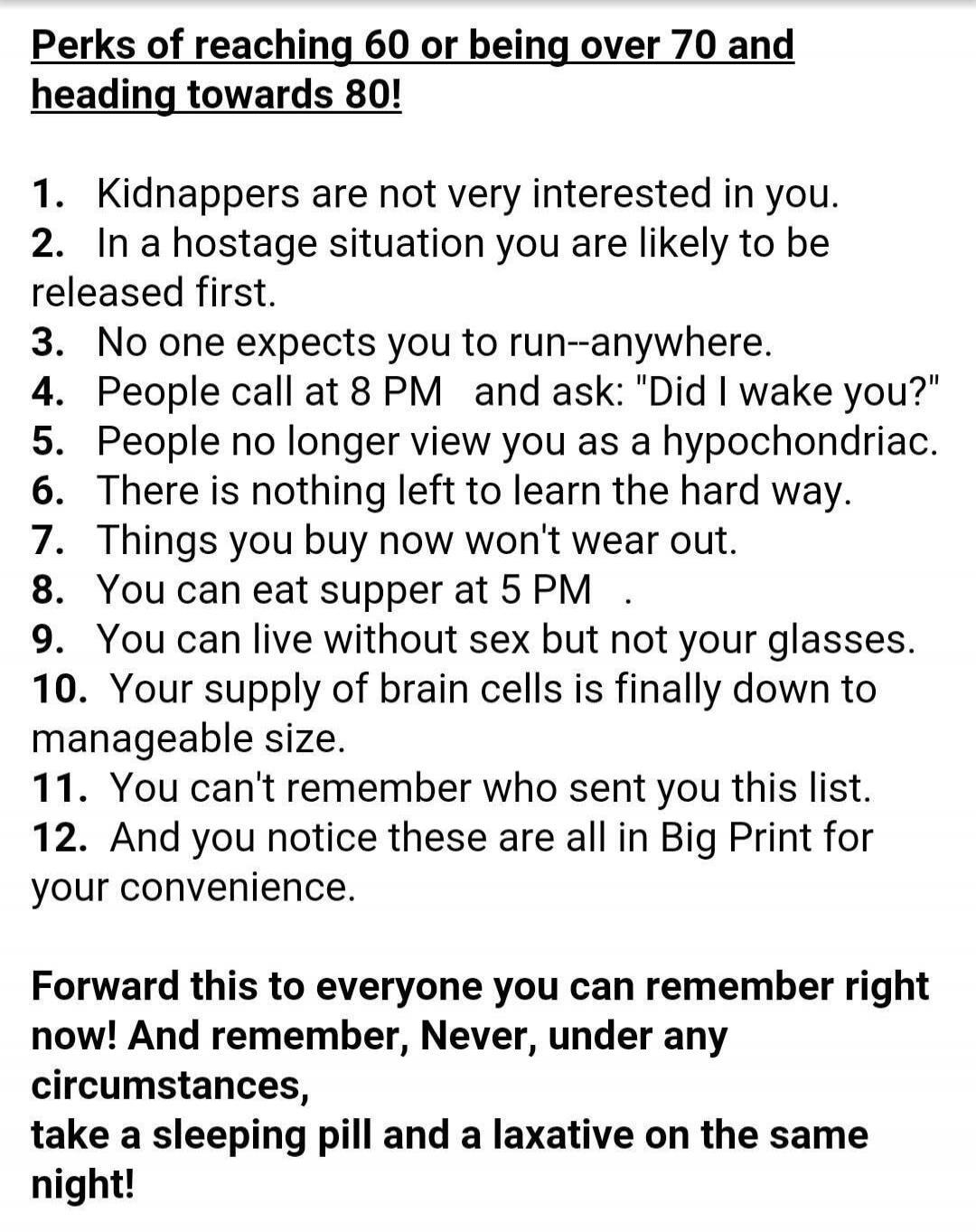 Perks of reaching 60 or being over 70 and heading towards 80!\n\n1. Kidnappers are not very interested in you.\n2. In a hostage situation you are likely to be released first.\n3. No one expects you to run--anywhere.\n4. People call at 8 PM and ask: 