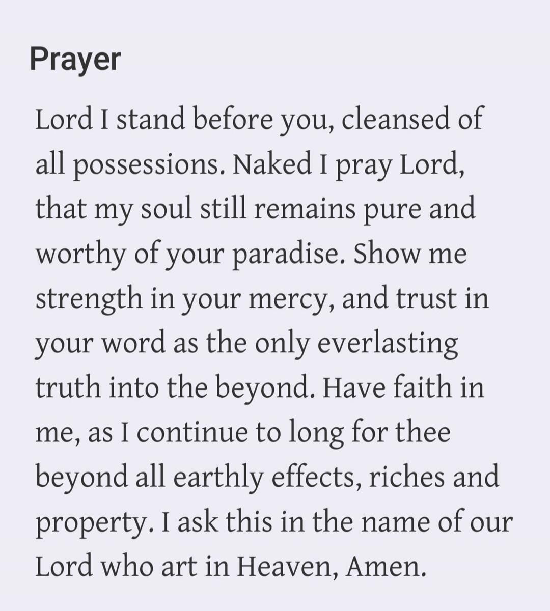 Lord I stand before you, cleansed of all possessions. Naked I pray Lord, that my soul still remains pure and worthy of your paradise. Show me strength in your mercy, and trust in your word as the only everlasting truth into the beyond. Have faith in me, as I continue to long for thee beyond all earthly effects, riches and property. I ask this in th