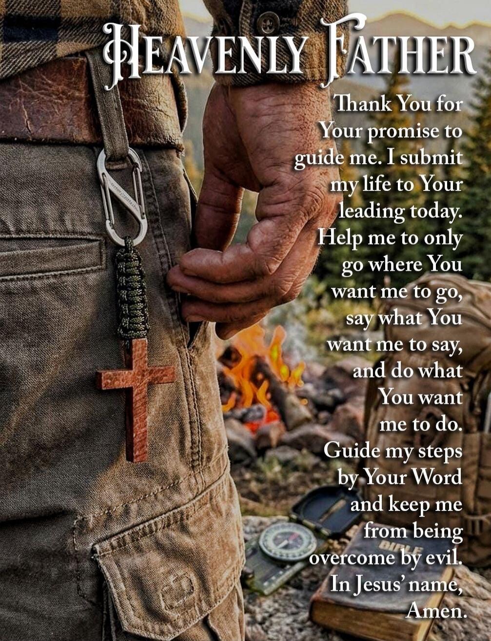 HEAVENLY FATHER
Thank You for Your promise to guide me. I submit my life to Your leading today. Help me to only go where You want me to go, say what You want me to say, and do what You want me to do. Guide my steps by Your Word and keep me from being overcome by evil. In Jesus' name, Amen.