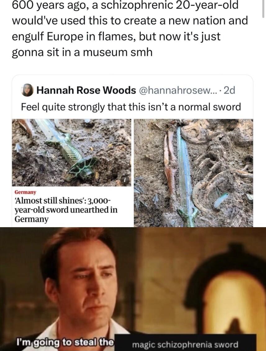 600 years ago a schizophrenic 20 year old wouldve used this to create a new nation and engulf Europe in flames but now its just gonna sit in a museum smh D Hannah Rose Woods hannahrc Feel quite strongly that this isnt a normal sword year old sword unearthed in Germany Imgoing to steallthe magic schizophrenia swor