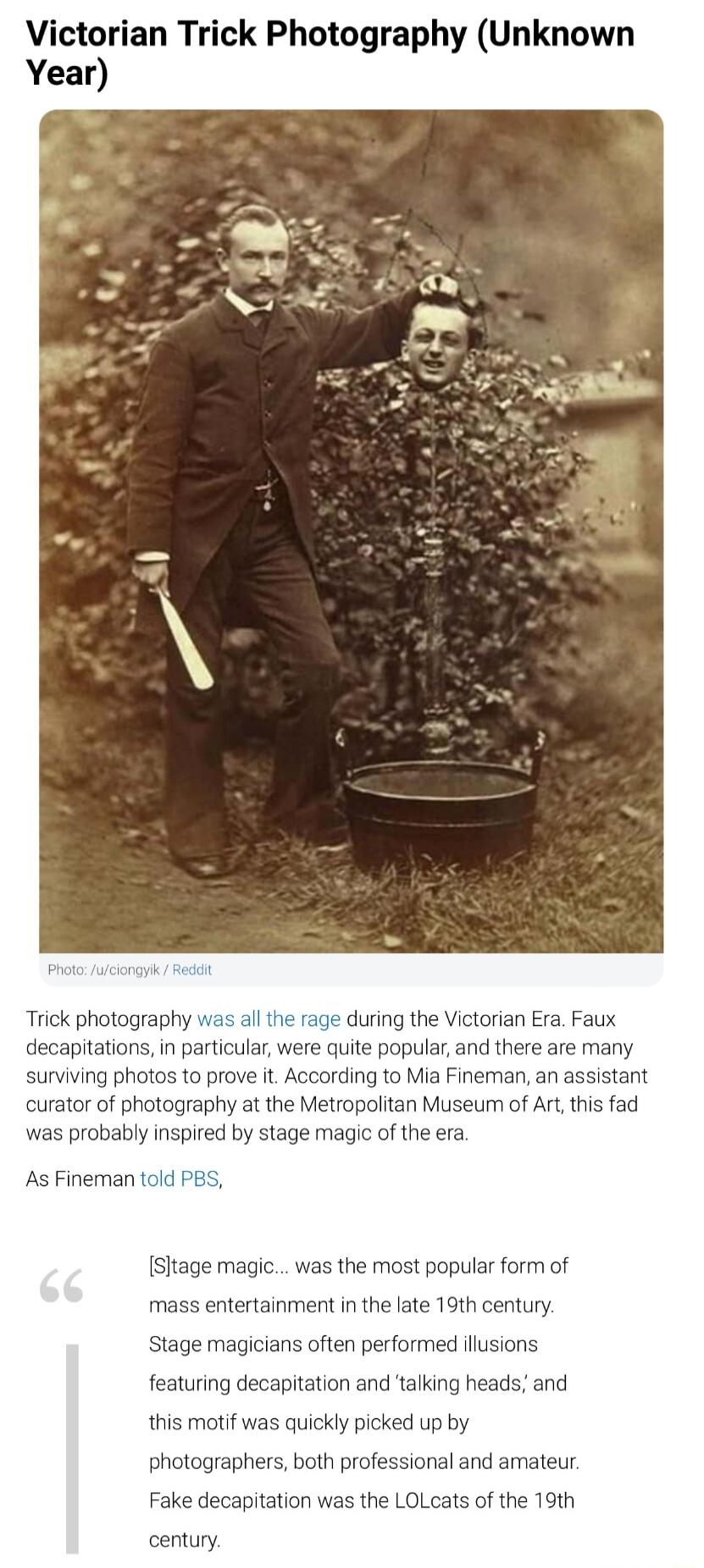 Victorian Trick Photography Unknown Year Trick photography was ll the rage during the Victorian Era Faux decapitations in particular were quite popular and there are many surviving photos to prove it According to Mia Fineman an assistant curator of photography at the Metropolitan Museurn of Ar this fad was probably inspired by stage magc of the era As Fineman told PBS Sitage magic was the most pop