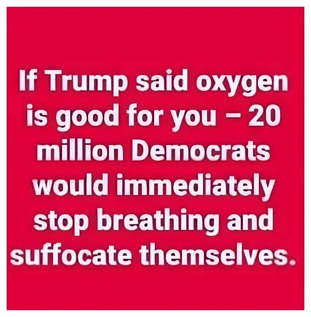If Trump said oxygen is good for you - 20 million Democrats would immediately stop breathing and suffocate themselves.
