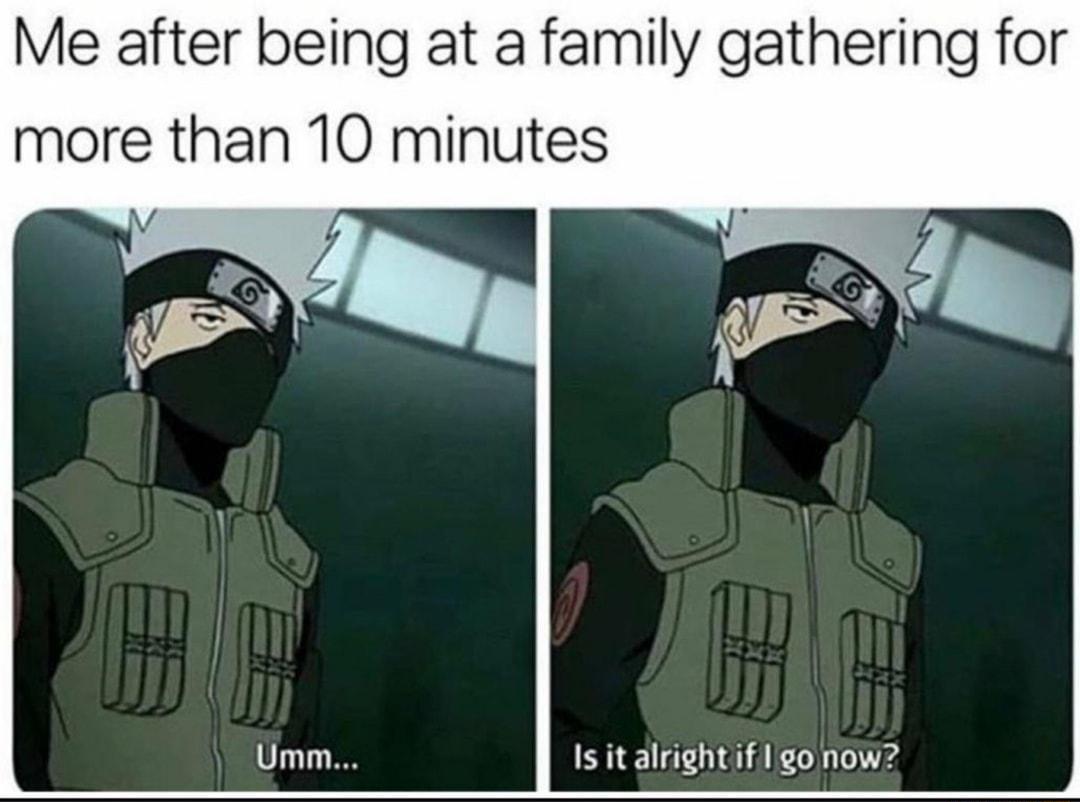 Me after being at a family gathering for more than 10 minutes Is it alrightif 1 o now