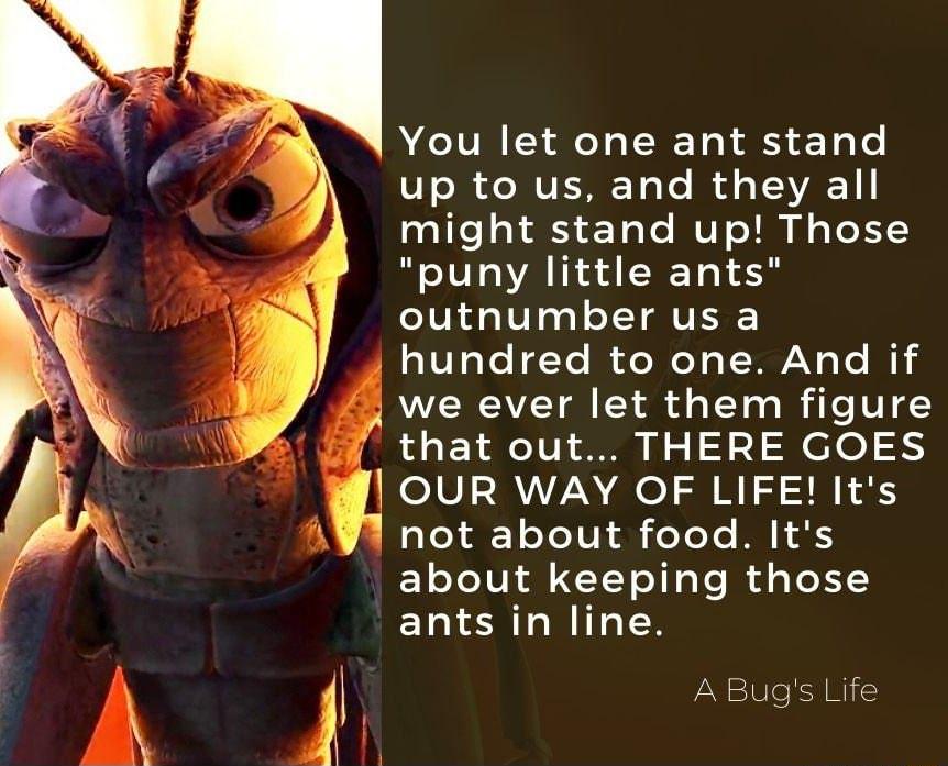 You let one ant stand U703 e MUEE ToTo I d s T VAE 1 might stand up Those puny little ants outnumber us a hundred to one And if we ever let them figure SR o R AT U SO N o S ef o OUR WAY OF LIFE Its aYeXA Yo U il oYoYe M XS about keeping those ants in line A Bugs Life