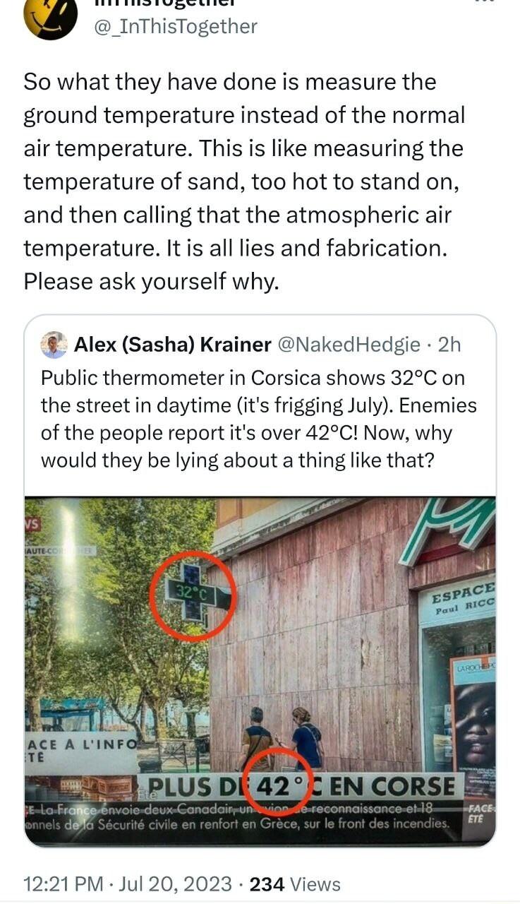 seding oo _InThisTogether So what they have done is measure the ground temperature instead of the normal air temperature This is like measuring the temperature of sand too hot to stand on and then calling that the atmospheric air temperature It is all lies and fabrication Please ask yourself why Alex Sasha Krainer NakedHedgie 2h Public thermometer in Corsica shows 32C on the street in daytime its 