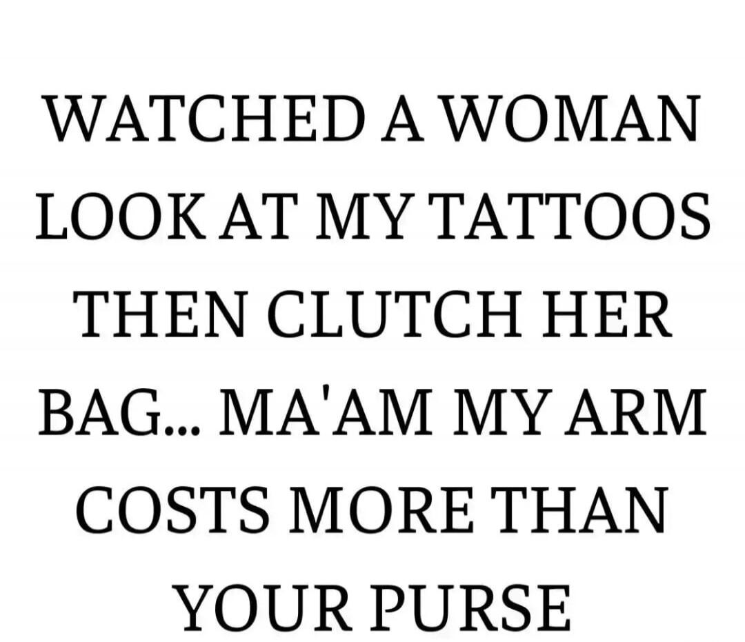 WATCHED A WOMAN LOOK AT MY TATTOOS THEN CLUTCH HER BAG... MA'AM MY ARM COSTS MORE THAN YOUR PURSE