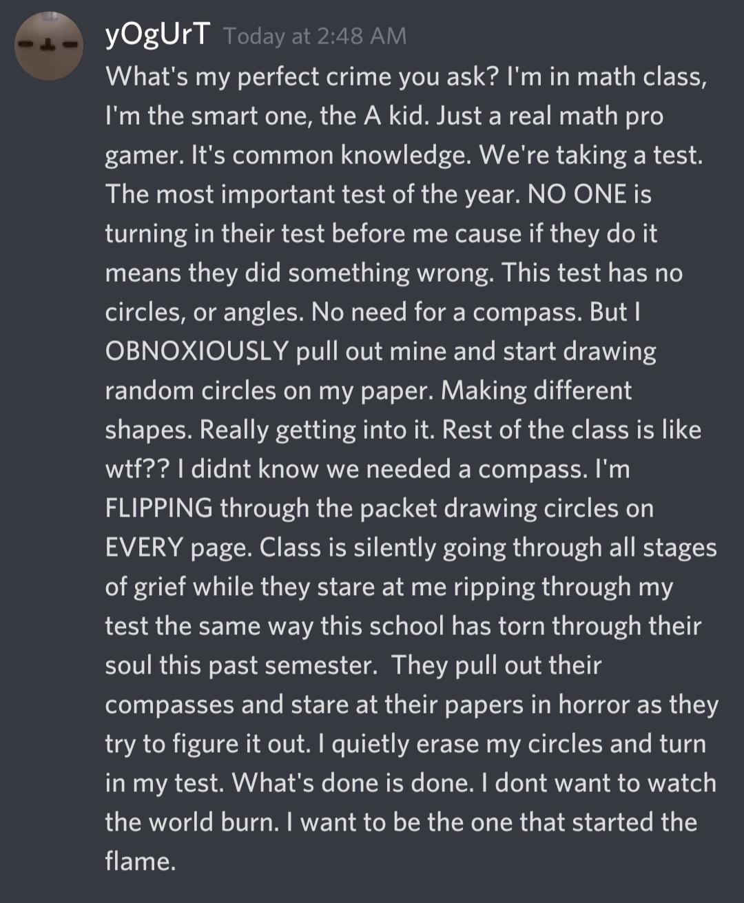 yOgUrT Whats my perfect crime you ask Im in math class Im the smart one the A kid Just a real math pro gamer Its common knowledge Were taking a test The most important test of the year NO ONE is turning in their test before me cause if they do it means they did something wrong This test has no ol 170l T oY T Pod X N oW YYe I o T Welo g g s EI M 101 A 011 O 1N R Ao 1 WeT01 o 1s W T le B 1 e 71T ran