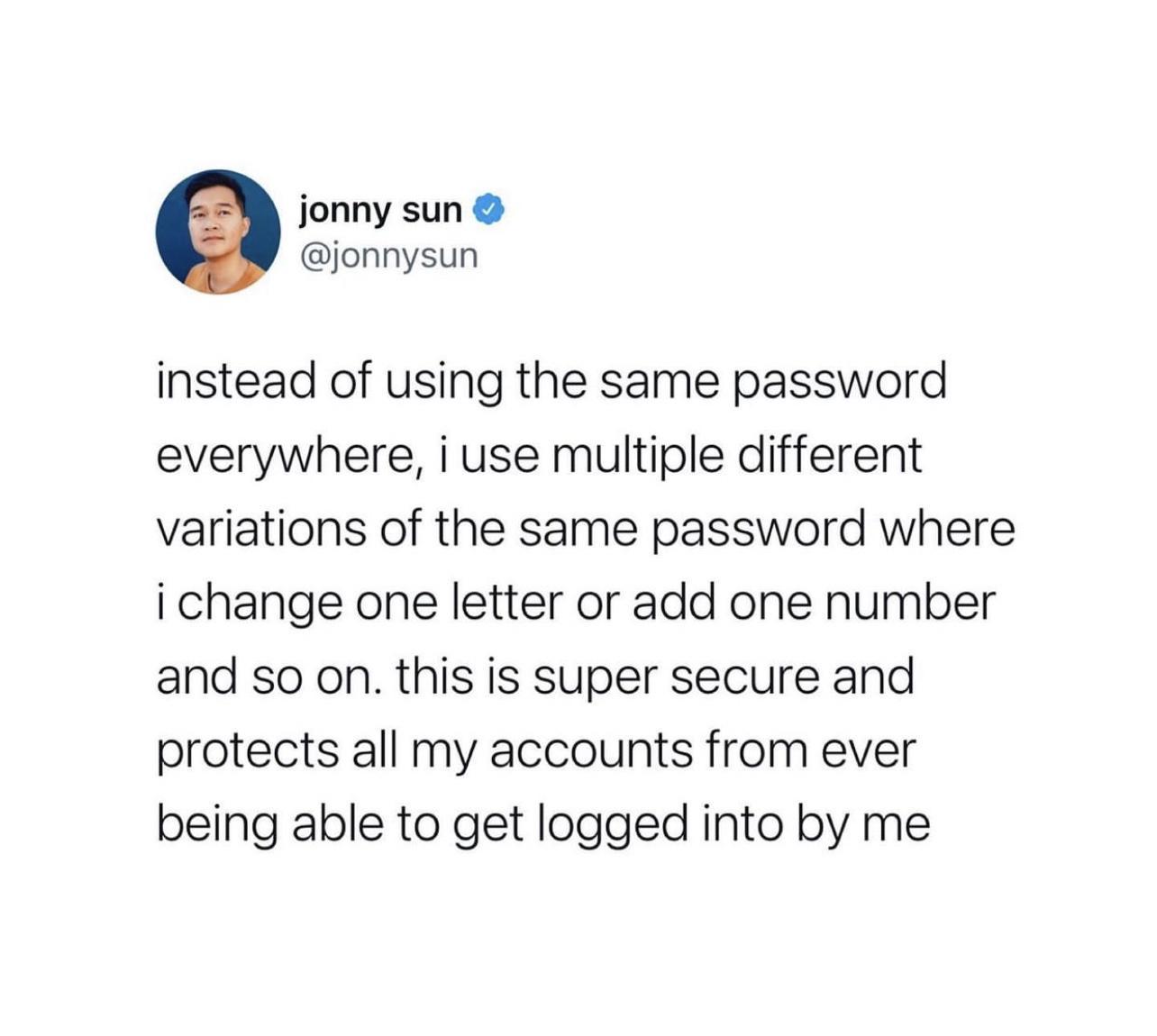 jonny sun jonnysun instead of using the same password everywhere i use multiple different variations of the same password where ichange one letter or add one number and so on this is super secure and protects all my accounts from ever being able to get logged into by me