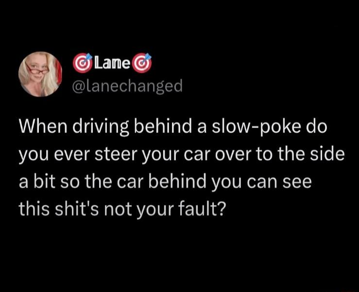 CELC IETE G ERFEET When driving behind a slow poke do you ever steer your car over to the side a bit so the car behind you can see this shits not your fault