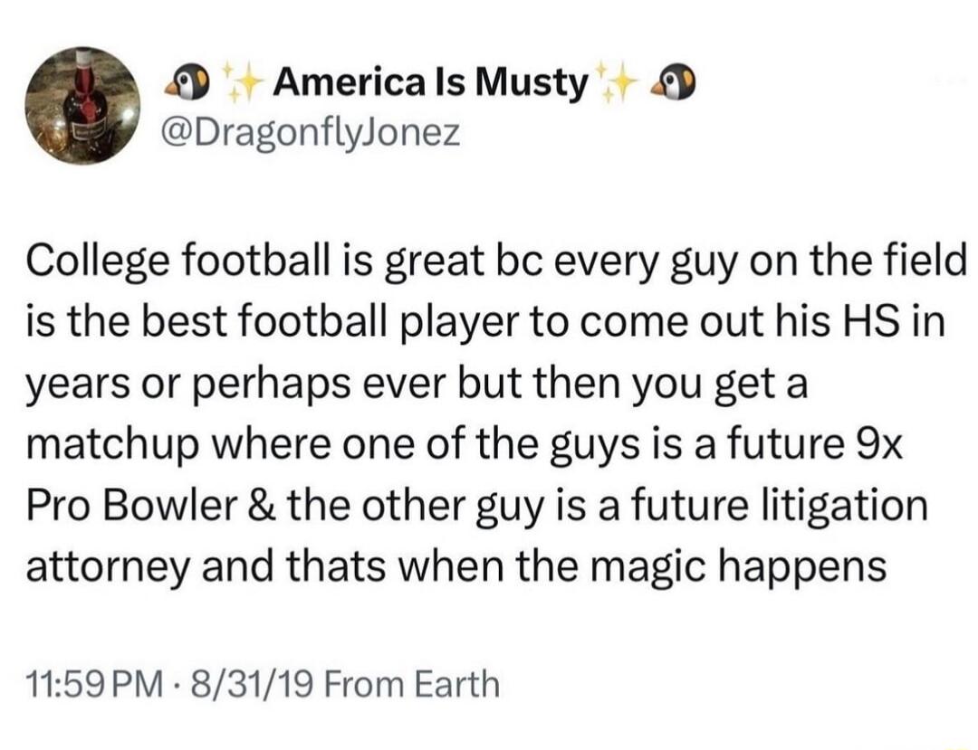 AmericalsMusty DragonflyJonez College football is great bc every guy on the field is the best football player to come out his HS in years or perhaps ever but then you geta matchup where one of the guys is a future 9x Pro Bowler the other guy is a future litigation attorney and thats when the magic happens 1159PM 83119 From Earth