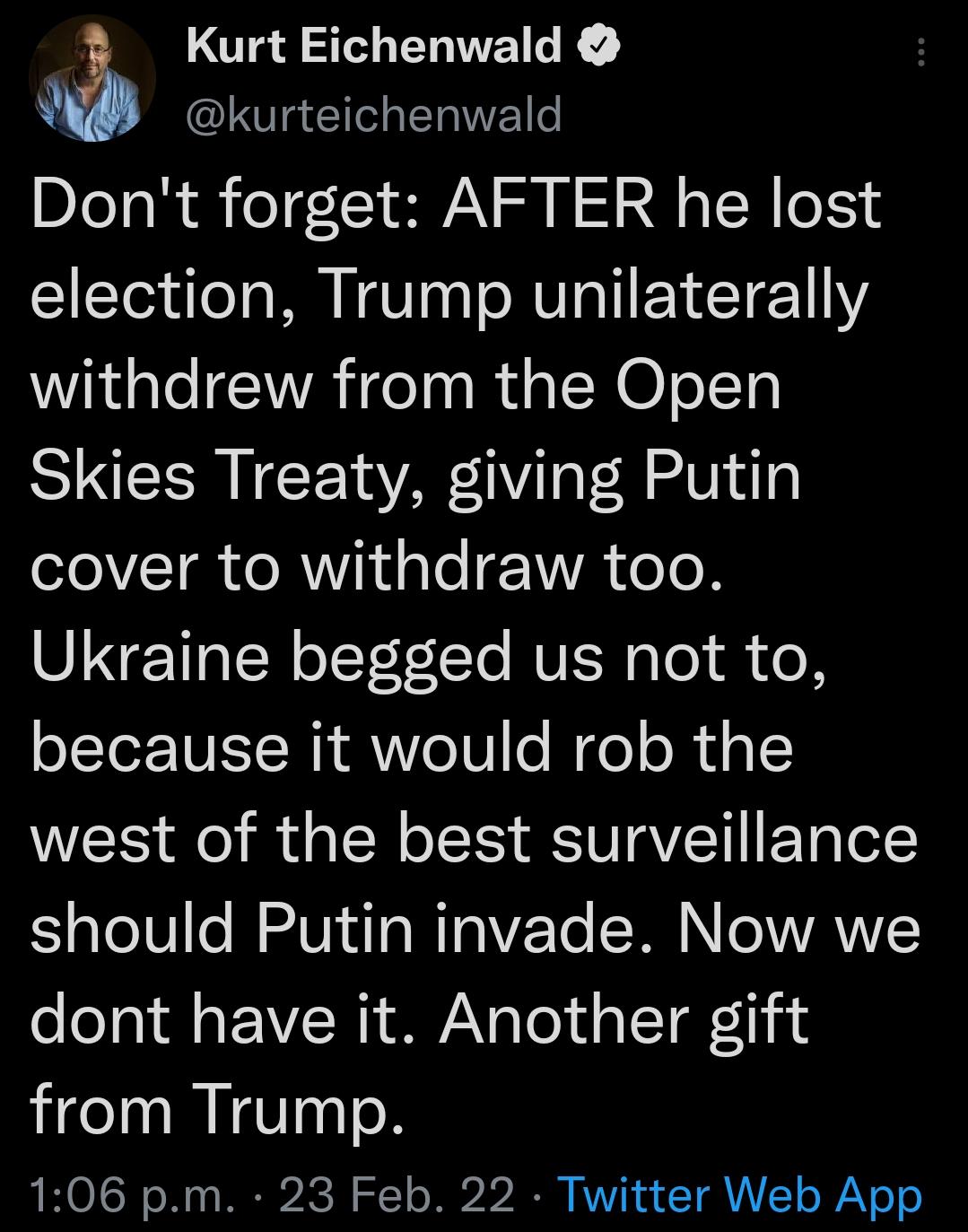 OT23 30 EOWEILE I G R Dont forget AFTER he lost election Trump unilaterally withdrew from the Open Skies Treaty giving Putin 1o I e RV d s ToE 1WA oTe Ukraine begged us not to because it would rob the west of the best surveillance should Putin invade Now we dont have it Another gift from Trump 106 pm 23 Feb 22 Twitter Web App