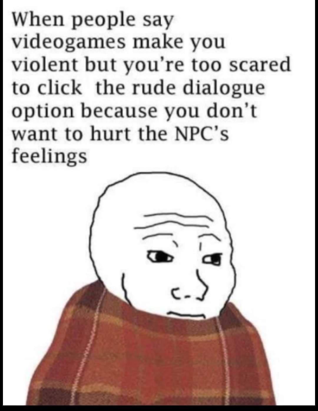 When people say videogames make you violent but youre too scared to click the rude dialogue option because you dont want to hurt the NPCs feelings