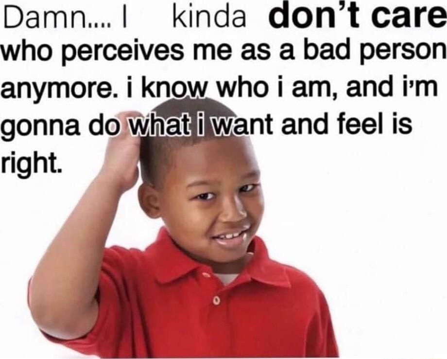 Damn kinda dont care who perceives me as a bad person anymore i know who i am and irm gonna dowhatilWant and feel is