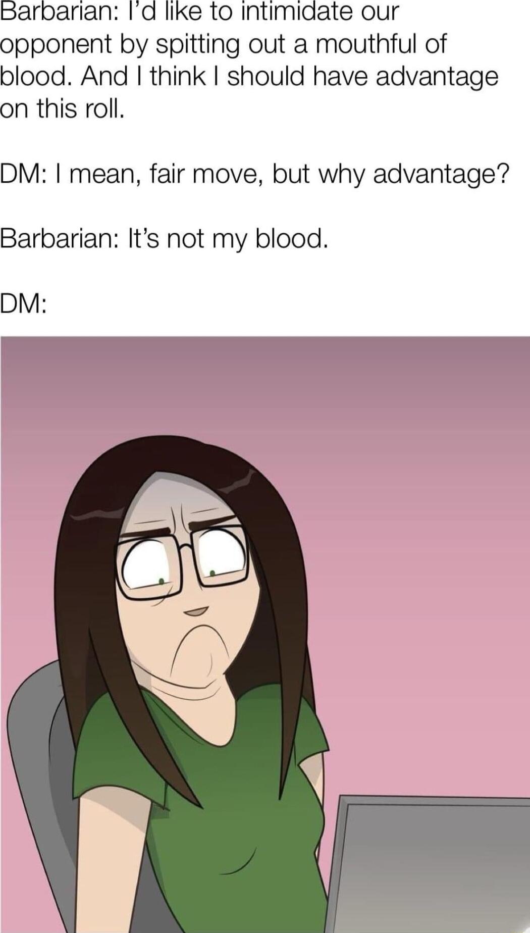 Barbarian Id like to intimidate our opponent by spitting out a mouthful of blood And think should have advantage on this roll DM mean fair move but why advantage Barbarian Its not my blood DM