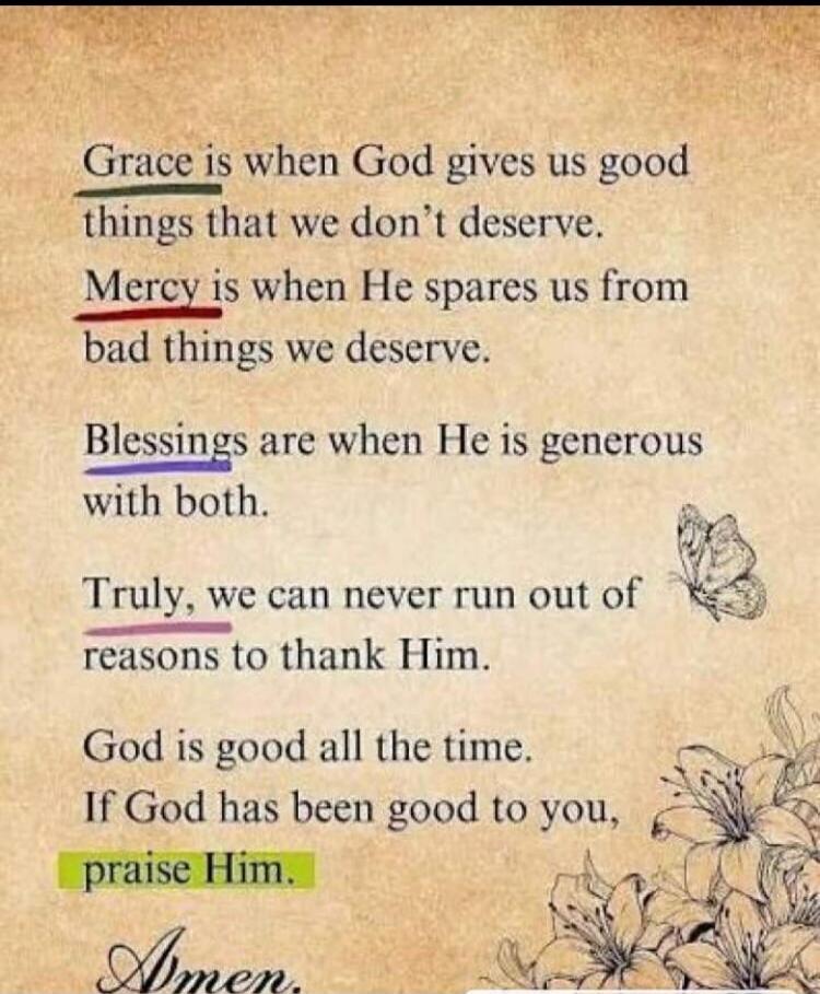 Grace is when God gives us good things that we don't deserve. Mercy is when He spares us from bad things we deserve. Blessings are when He is generous with both. Truly, we can never run out of reasons to thank Him. God is good all the time. If God has been good to you, praise Him. Amen.