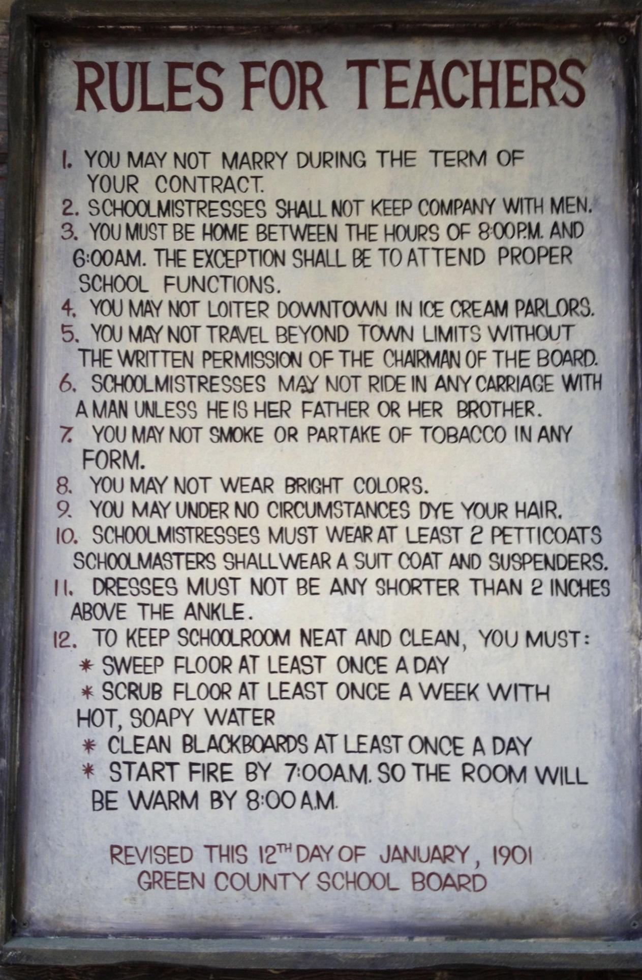 1 YOU MAY NOT MARRY DURING THE TERM OF YOUR CONTRACT 2 SCHOOLMISTRESSES SHALL NOT KEEP COMPANY WITH MENS 3 YOUMUST BE HOME BETWEEN THE HOURS OF BOOPM AND G00AM THE EYCEPTION SHALL BE TOATTEND PROPER SCHOOL FUNCTIONS 4 YOU MAY NOT LOITER DOWNTOWA I ICE CREAM PARLORS 5 YOU MAY NOT TRAVEL BEYOND TOWN LIMITS WITHOUT THE WRITTEN PERMISSION OF THE CHARMAN OF THE BOARD 6 SCHOOLMISTRESSES MAY NOT RIDE IN 