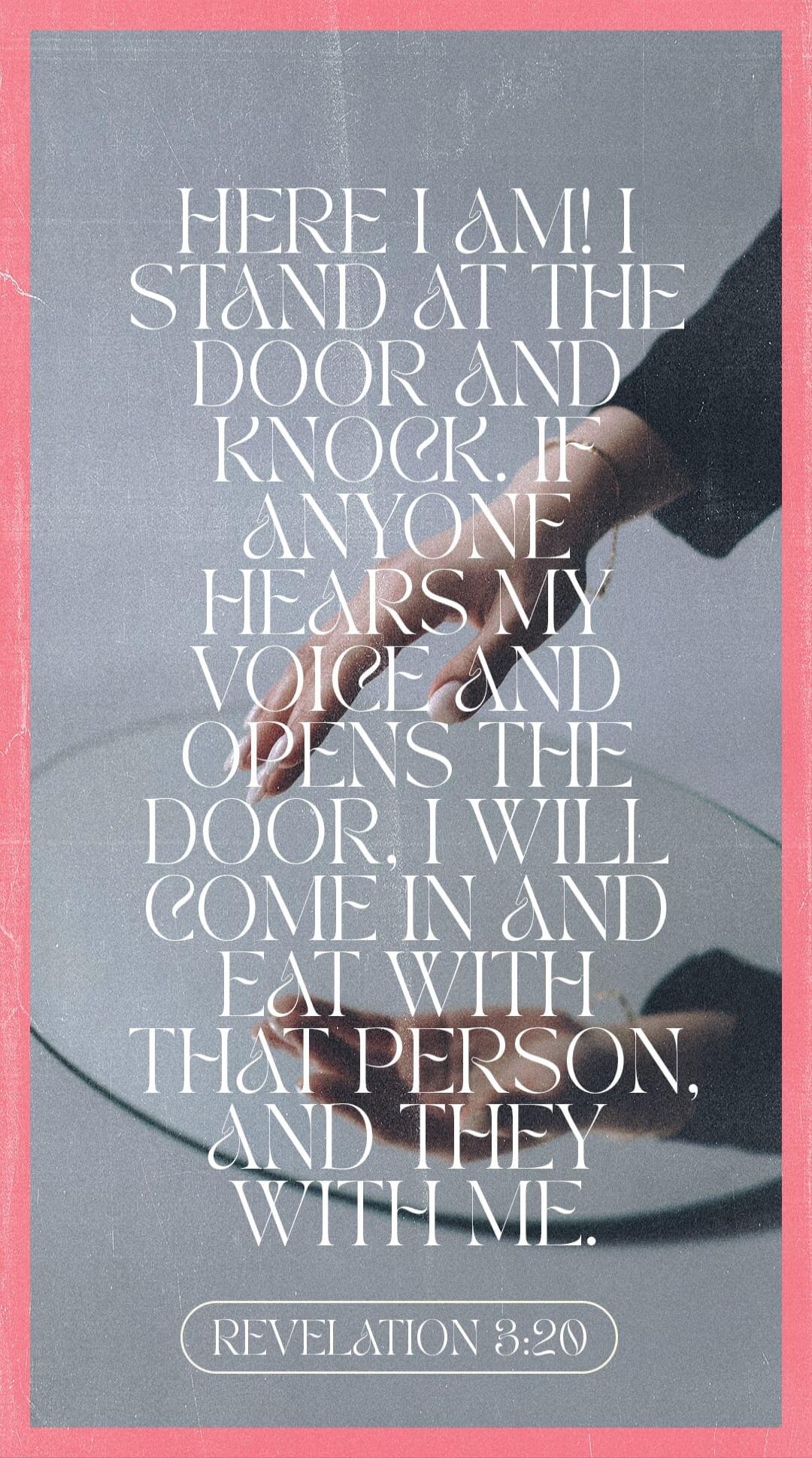 HERE I AM! I STAND AT THE DOOR AND KNOCK. IF ANYONE HEARS MY VOICE AND OPENS THE DOOR, I WILL COME IN AND EAT WITH THAT PERSON, AND THEY WITH ME. REVELATION 3:20