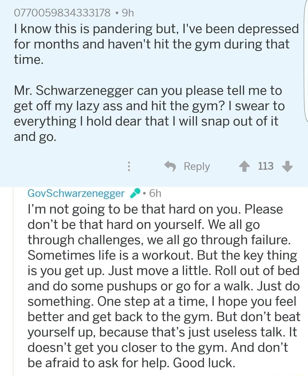 0770059834333178 h know this is pandering but Ive been depressed for months and havent hit the gym during that time Mr Schwarzenegger can you please tell me to get off my lazy ass and hit the gym swear to everything hold dear that will snap out of it and go Reply 4 13 GovSchwarzenegger 6h Im not going to be that hard on you Please dont be that hard on yourself We all go through challenges we all g