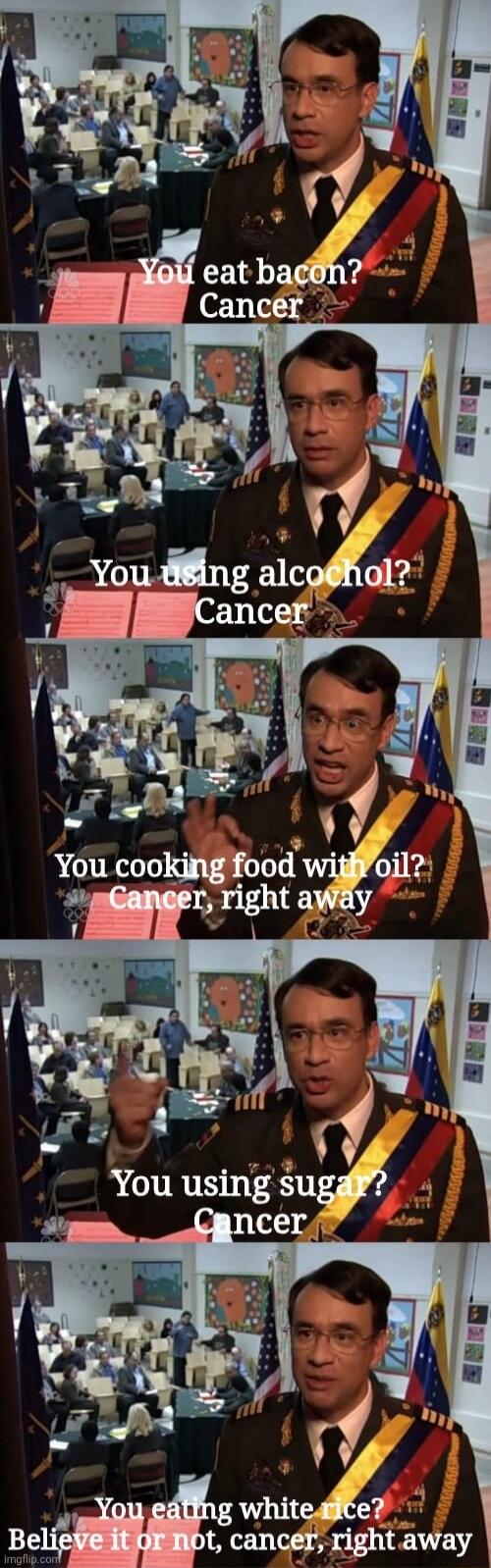 You eat bacon? Cancer
You using alcohol? Cancer
You cooking food with oil? Cancer, right away
You using sugar? Cancer
You eating white rice? Believe it or not, cancer, right away