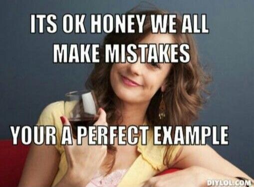 ITS OK HONEY WE ALL MAKE MISTAKES YOUR A PERFECT EXAMPLE