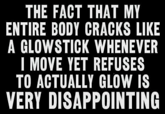 THE FACT THAT MY ENTIRE BODY CRACKS LIKE A GLOWSTICK WHENEVER I MOVE YET REFUSES TO ACTUALLY GLOW IS VERY DISAPPOINTING