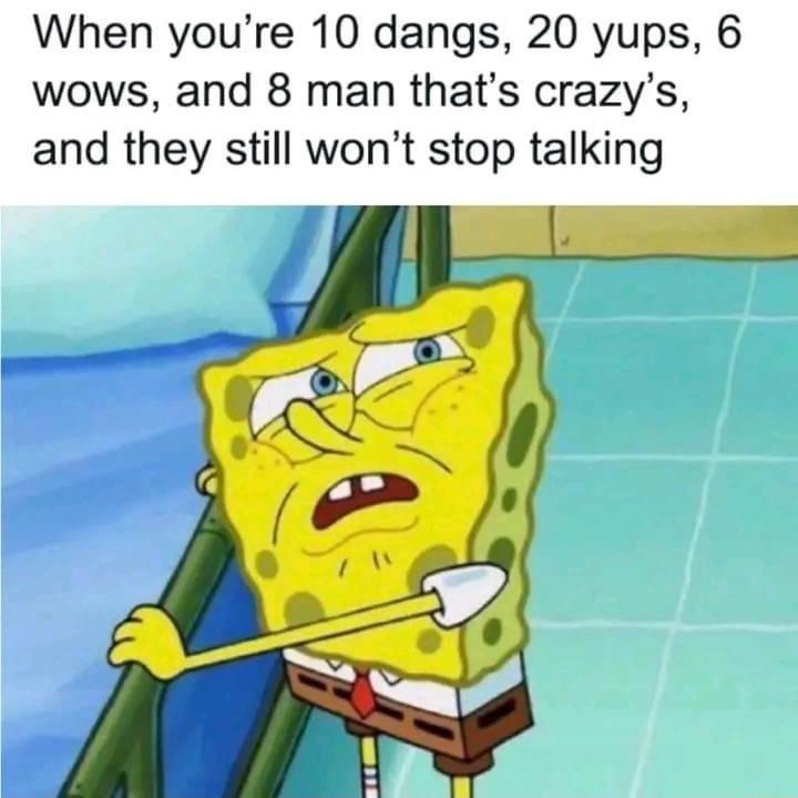 When youre 10 dangs 20 yups 6 wows and 8 man thats crazys and they still wont stop talking
