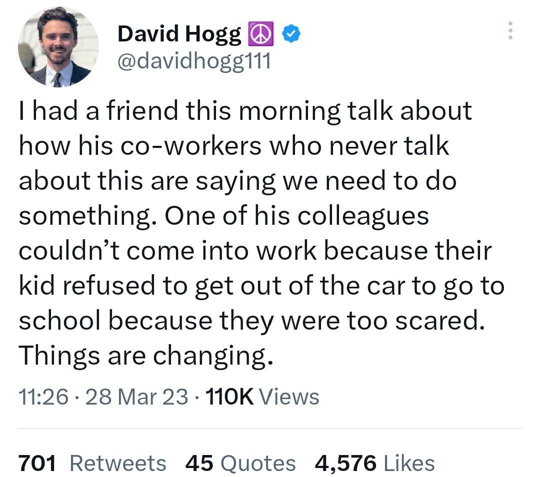 q David Hogg davidhoggi1 had a friend this morning talk about how his co workers who never talk about this are saying we need to do something One of his colleagues couldnt come into work because their kid refused to get out of the car to go to school because they were too scared Things are changing 1126 28 Mar 23 110K Views 701 Retweets 45 Quotes 4576 Likes