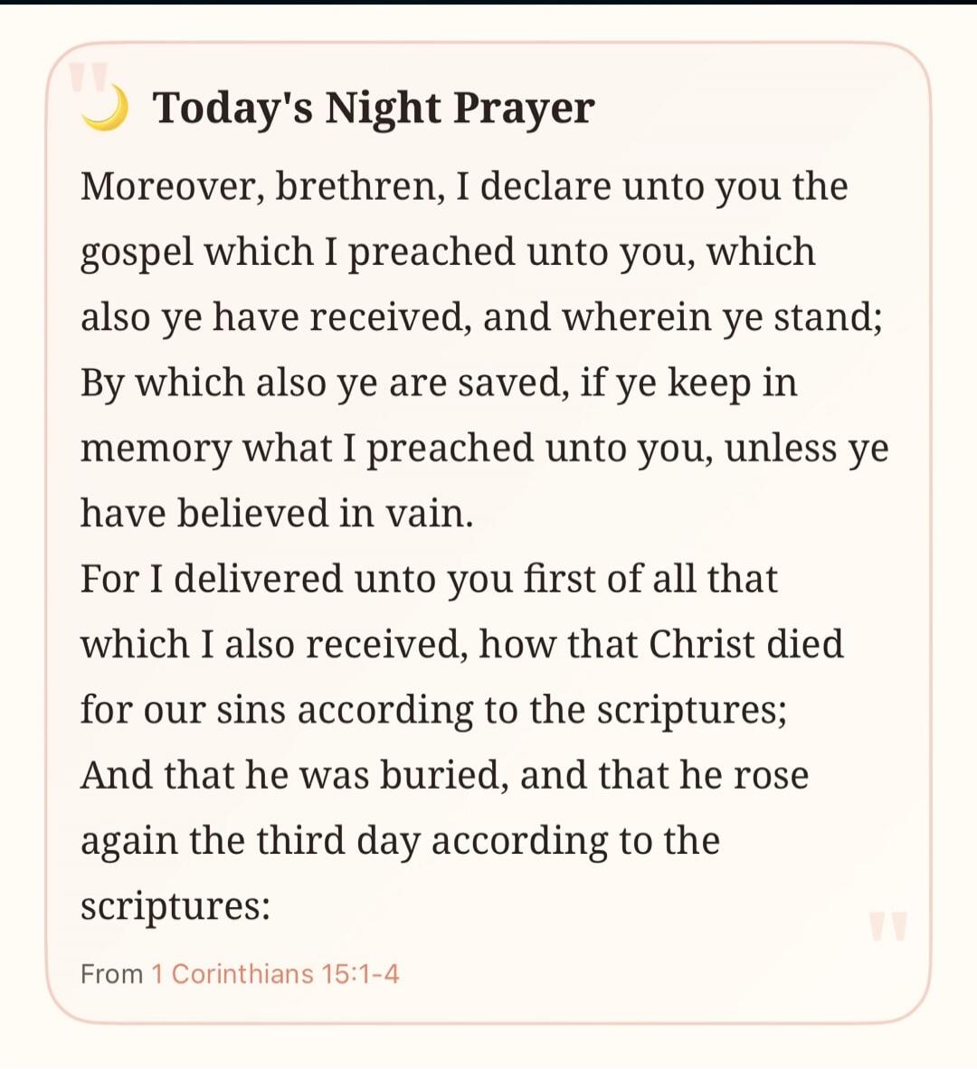 Today's Night Prayer
Moreover, brethren, I declare unto you the gospel which I preached unto you, which also ye have received, and wherein ye stand; By which also ye are saved, if ye keep in memory what I preached unto you, unless ye have believed in vain.
For I delivered unto you first of all that which I also received, how that Christ died for ou