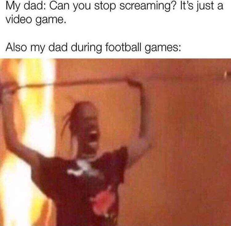 My dad Can you stop screaming Its just a video game Also my dad during football games