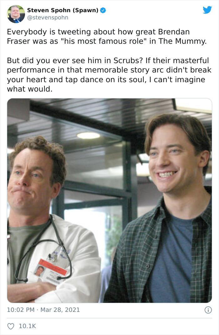 4 steven Spohn Spawn u stevenspohn Everybody is tweeting about how great Brendan Fraser was as his most famous role in The Mummy But did you ever see him in Scrubs If their masterful performance in that memorable story arc didnt break your heart and tap dance on its soul cant imagine what would 1002 PM Mar 28 2021 Q 101K