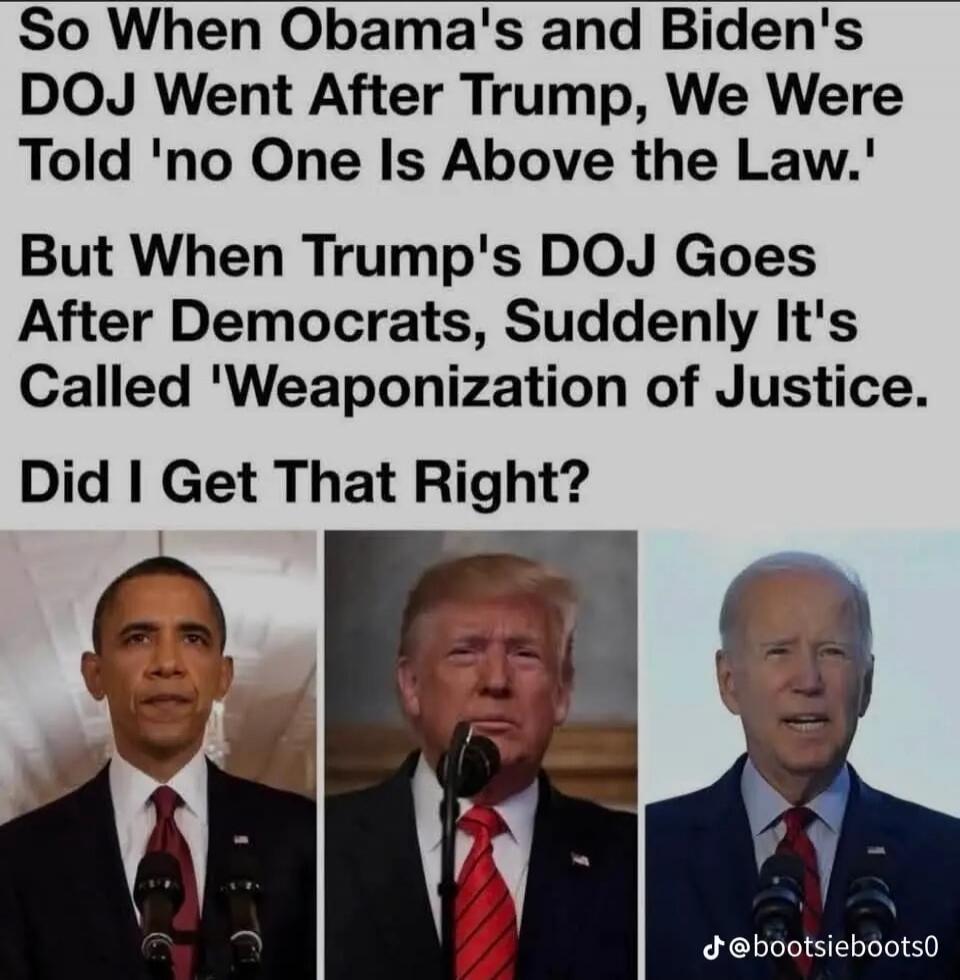 So When Obama's and Biden's DOJ Went After Trump, We Were Told 'no One Is Above the Law.' But When Trump's DOJ Goes After Democrats, Suddenly It's Called 'Weaponization of Justice. Did I Get That Right?