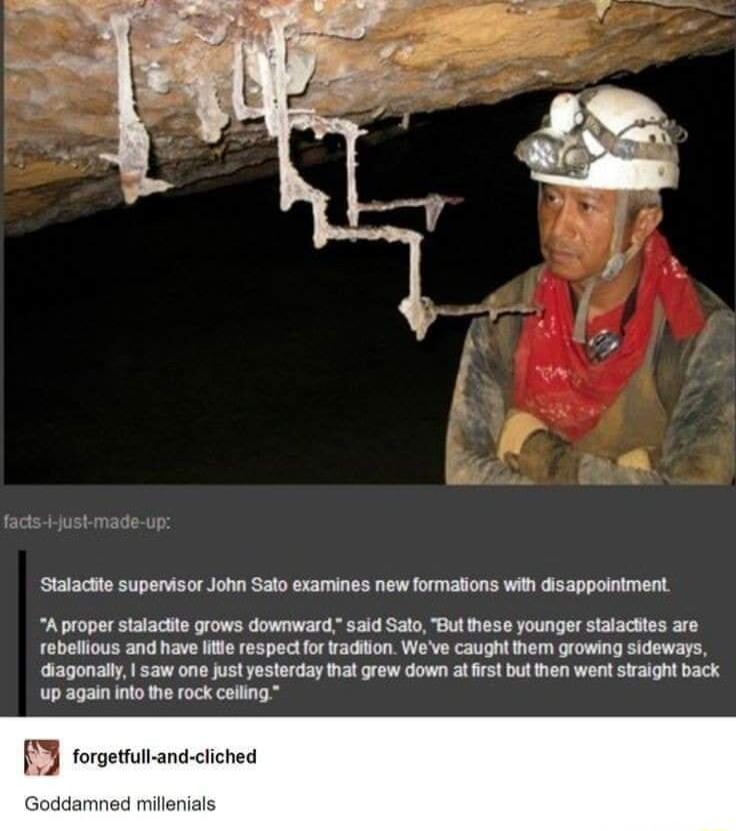 Statactte supenvisor John Salo examines new formaions with disappoiniment A proper stalacite grows downward said Salo Bul hese younger stalacttes are robellious and have e respectfor Yadiion Wove caught Mem orowing sidowars diagonall saw one just yesterday hat grew down a rst but then went sraight back up again nlo the rock colling forgetfull and cliched Goddamned millenials