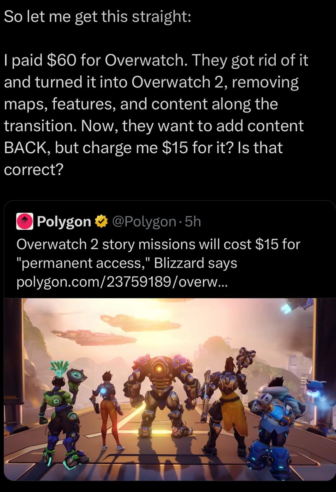 So let me get this straight I paid 60 for Overwatch They got rid of it and turned it into Overwatch 2 removing ET R NV CERET e Rete T Clal el oT R A1 transition Now they want to add content BACK but charge me 15 forit Is that correct Polygon Polygon 5h Overwatch 2 story missions will cost 15 for permanent access Blizzard says polygoncom23759189overw
