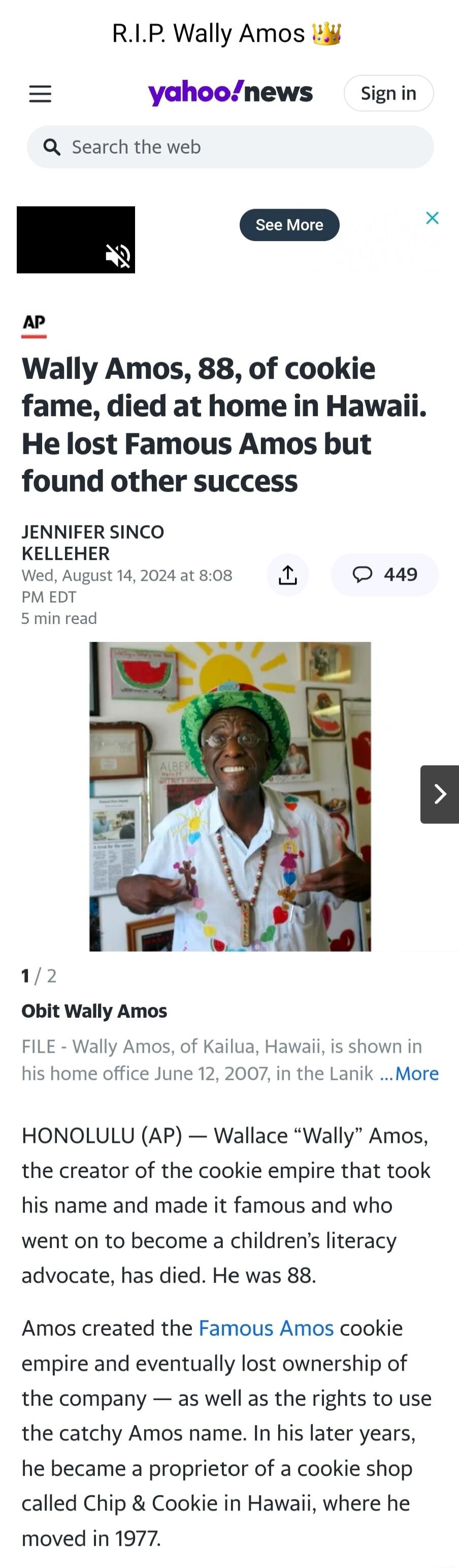 RIP Wally Amos yahoonews signin Q Search the web X AP Wally Amos 88 of cookie fame died at home in Hawaii He lost Famous Amos but found other success JENNIFER SINCO KELLEHER Wed August 14 2024 at 808 L 449 PM EDT 5 min read 12 Obit Wally Amos FILE Wally Amos of Kailua Hawaii is shown in his home office June 12 2007 in the Lanik More HONOLULU AP Wallace Wally Amos the creator of the cookie empire t