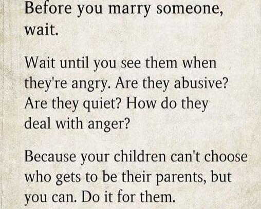 Before you marry someone, wait.
Wait until you see them when they're angry. Are they abusive? Are they quiet? How do they deal with anger?
Because your children can't choose who gets to be their parents, but you can. Do it for them.
