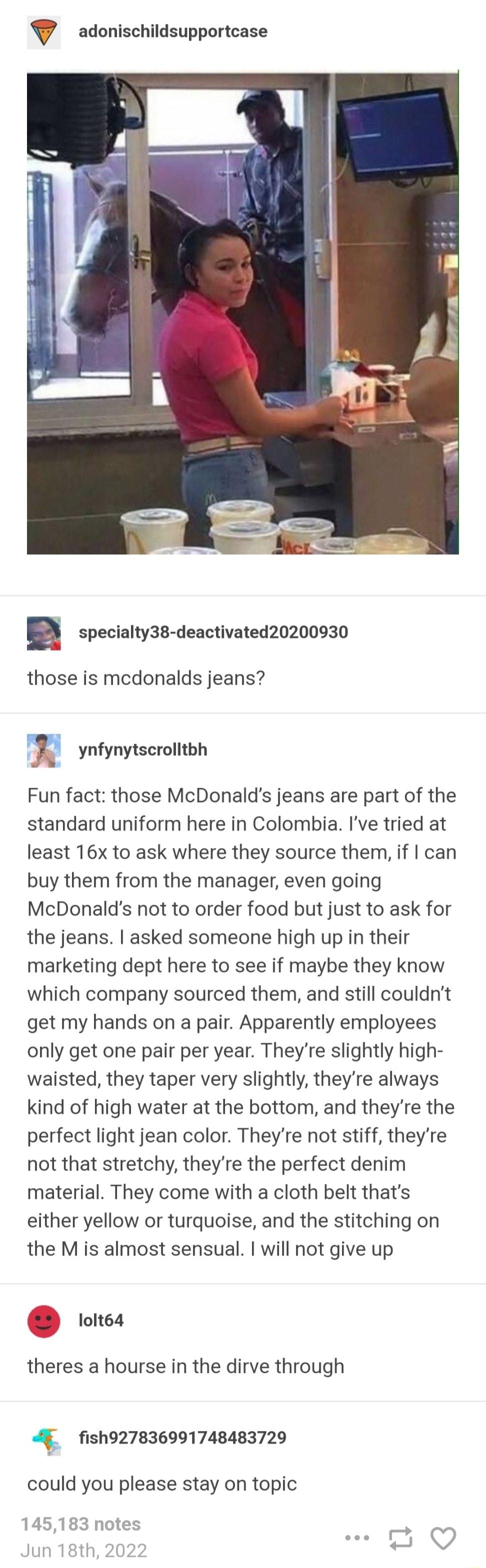 adonischildsupportcase specialty38 deactivated20200930 those is mcdonalds jeans ynfynytscrolitbh Fun fact those McDonalds jeans are part of the standard uniform here in Colombia Ive tried at least 16x to ask where they source them if can buy them from the manager even going McDonalds not to order food but just to ask for the jeans asked someone high up in their marketing dept here to see if maybe 
