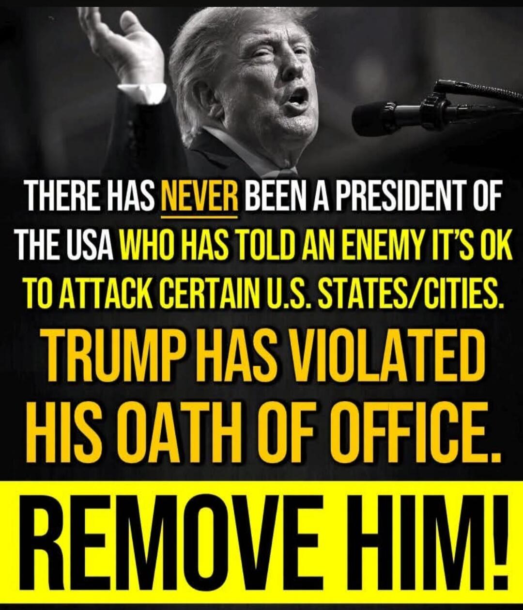 THERE HAS NEVER BEEN A PRESIDENT OF THE USA WHO HAS TOLD AN ENEMY IT'S OK TO ATTACK CERTAIN U.S. STATES/CITIES. TRUMP HAS VIOLATED HIS OATH OF OFFICE. REMOVE HIM!