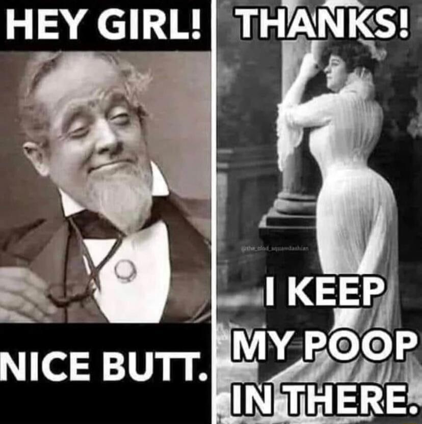 HEY GIRL! NICE BUTT. THANKS! I KEEP MY POOP IN THERE.