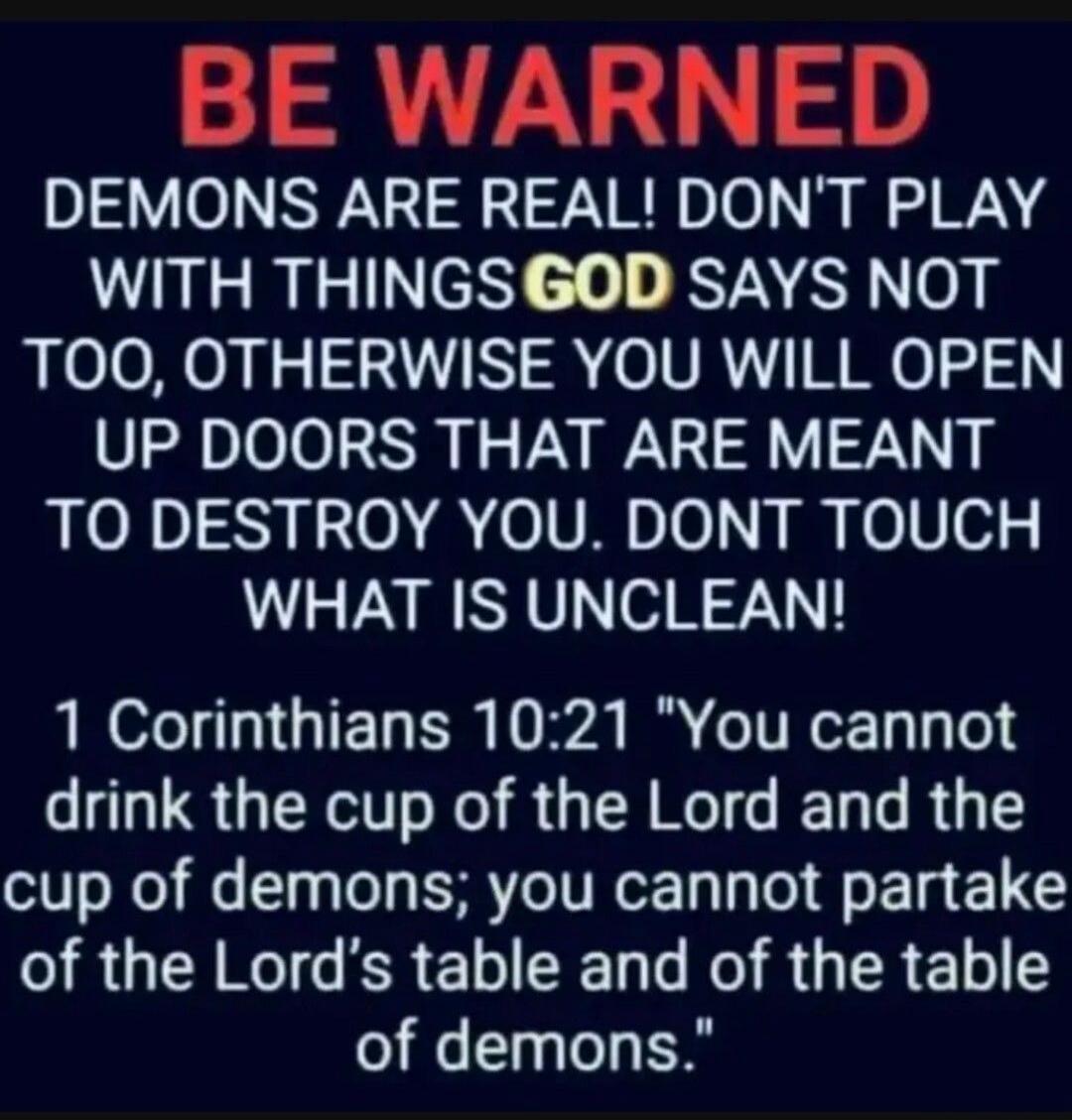 BE WARNED DEMONS ARE REAL! DON'T PLAY WITH THINGS GOD SAYS NOT TOO, OTHERWISE YOU WILL OPEN UP DOORS THAT ARE MEANT TO DESTROY YOU. DON'T TOUCH WHAT IS UNCLEAN! 1 Corinthians 10:21 