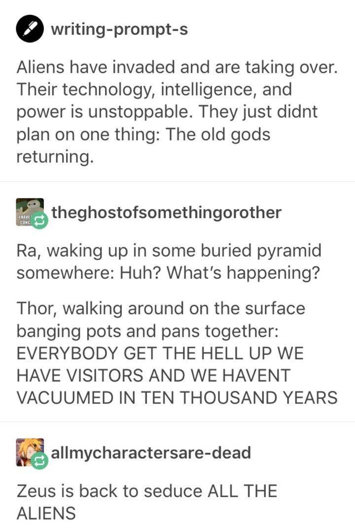 e writing prompt s Aliens have invaded and are taking over Their technology intelligence and power is unstoppable They just didnt plan on one thing The old gods returning theghostofsomethingorother Ra waking up in some buried pyramid somewhere Huh Whats happening Thor walking around on the surface banging pots and pans together EVERYBODY GET THE HELL UP WE HAVE VISITORS AND WE HAVENT VACUUMED IN T