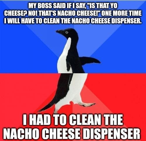 MY BOSS SAID IF 1 SAY71S THAT YO CHEESED NOI THATS NACHO CHEESEI ONE MORE TIME 1WILL HAVE TO CLEAN THE NACHO CHEESE DISPENSER A I HAD TO CLEAN THE NACHO CHEESE DISPENSER