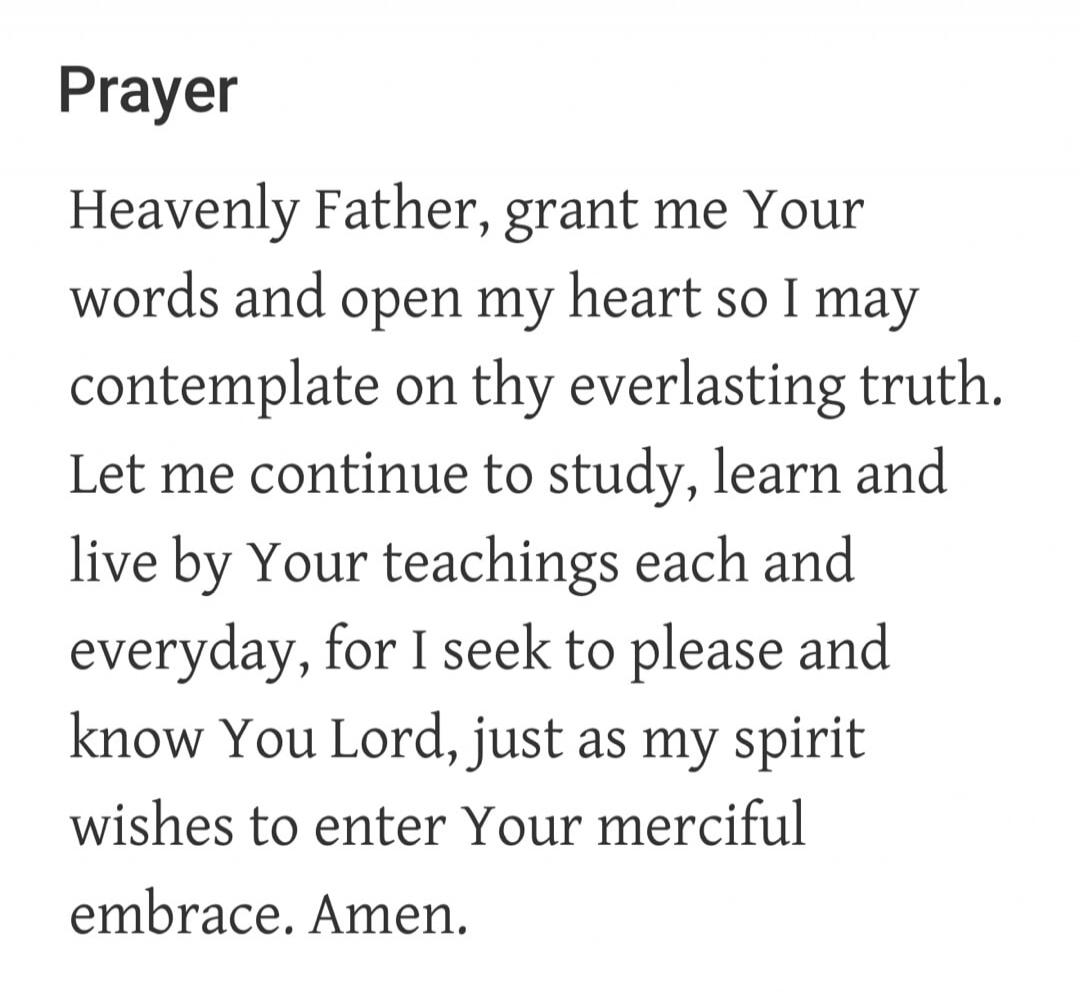 Prayer Heavenly Father, grant me Your words and open my heart so I may contemplate on thy everlasting truth. Let me continue to study, learn and live by Your teachings each and everyday, for I seek to please and know You Lord, just as my spirit wishes to enter Your merciful embrace. Amen.