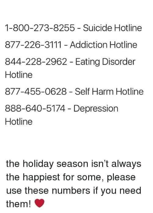 1 800 273 8255 Suicide Hotline 877 226 3111 Addiction Hotline 844 228 2962 Eating Disorder Hotline 877 455 0628 Self Harm Hotline 888 640 5174 Depression Hotline the holiday season isnt always the happiest for some please use these numbers if you need them