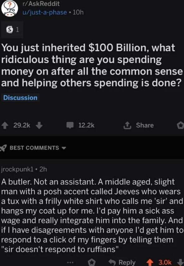 rAskReddit ujust a phase 10h B ACITFVE ST T e Ry oo 1y MV 14 ridiculous thing are you spending money on after all the common sense and helping others spending is done EETEN Y 292 W 122 Share O BEST COMMENTS v jrockpunkl 2h A butler Not an assistant A middle aged slight man with a posh accent called Jeeves who wears a tux with a frilly white shirt who calls me sir and hangs my coat up for me Id pay