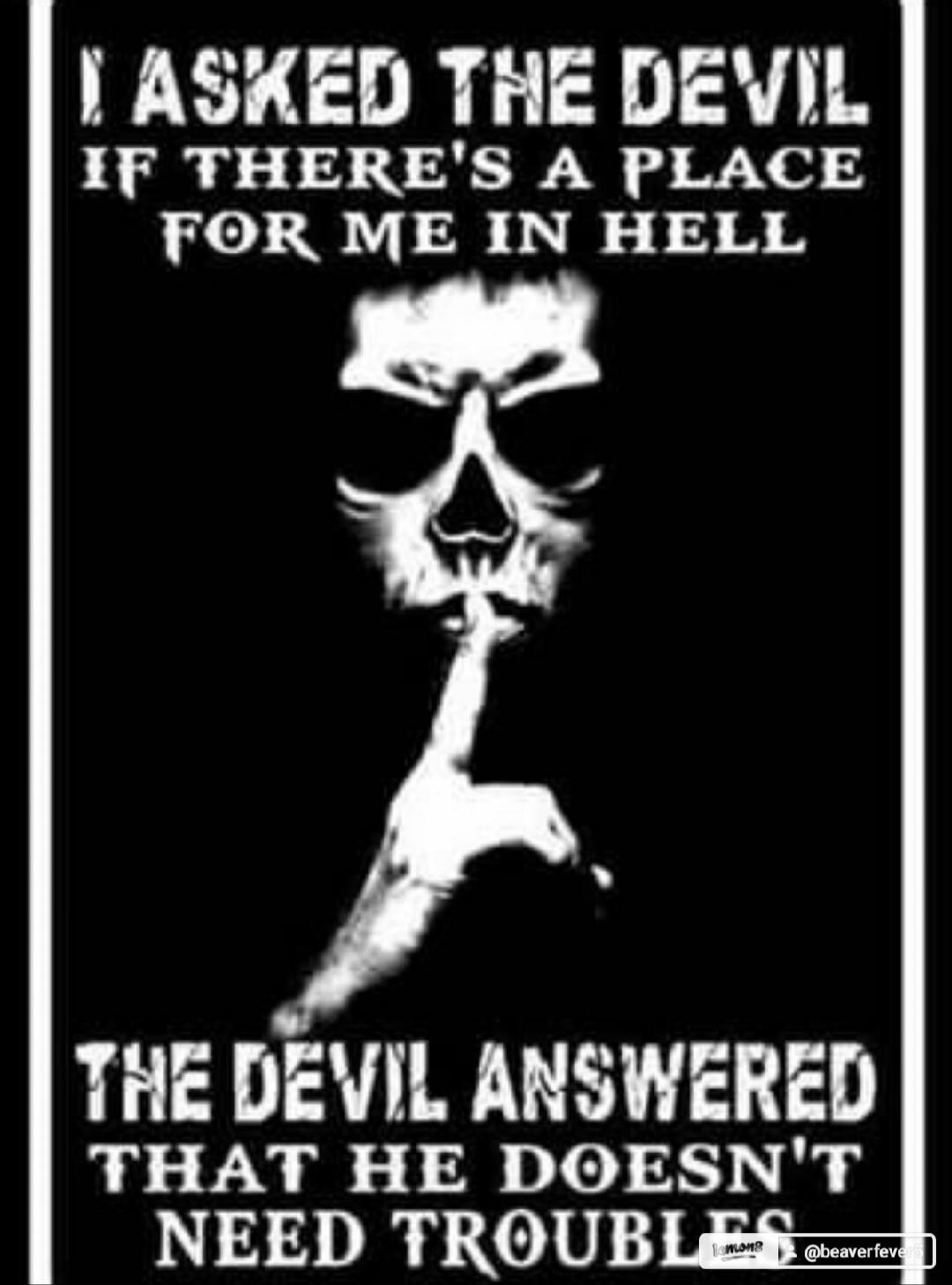 I ASKED THE DEVIL IF THERE'S A PLACE FOR ME IN HELL THE DEVIL ANSWERED THAT HE DOESN'T NEED TROUBLES