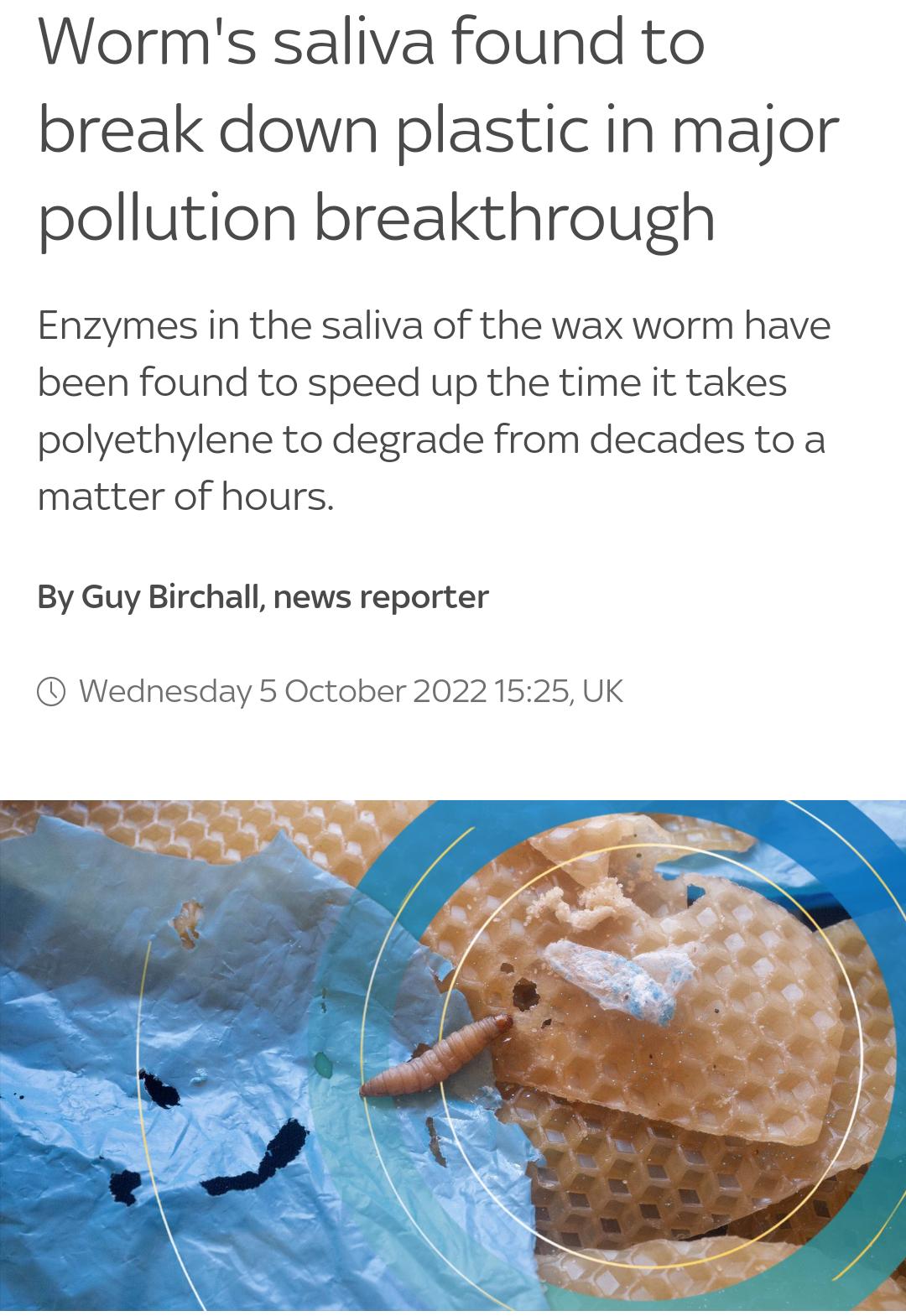 Worms saliva found to break down plastic in major pollution breakthrough Enzymes in the saliva of the wax worm have been found to speed up the time it takes polyethylene to degrade from decades to a matter of hours By Guy Birchall news reporter Wednesday 5 October 2022 1525 UK