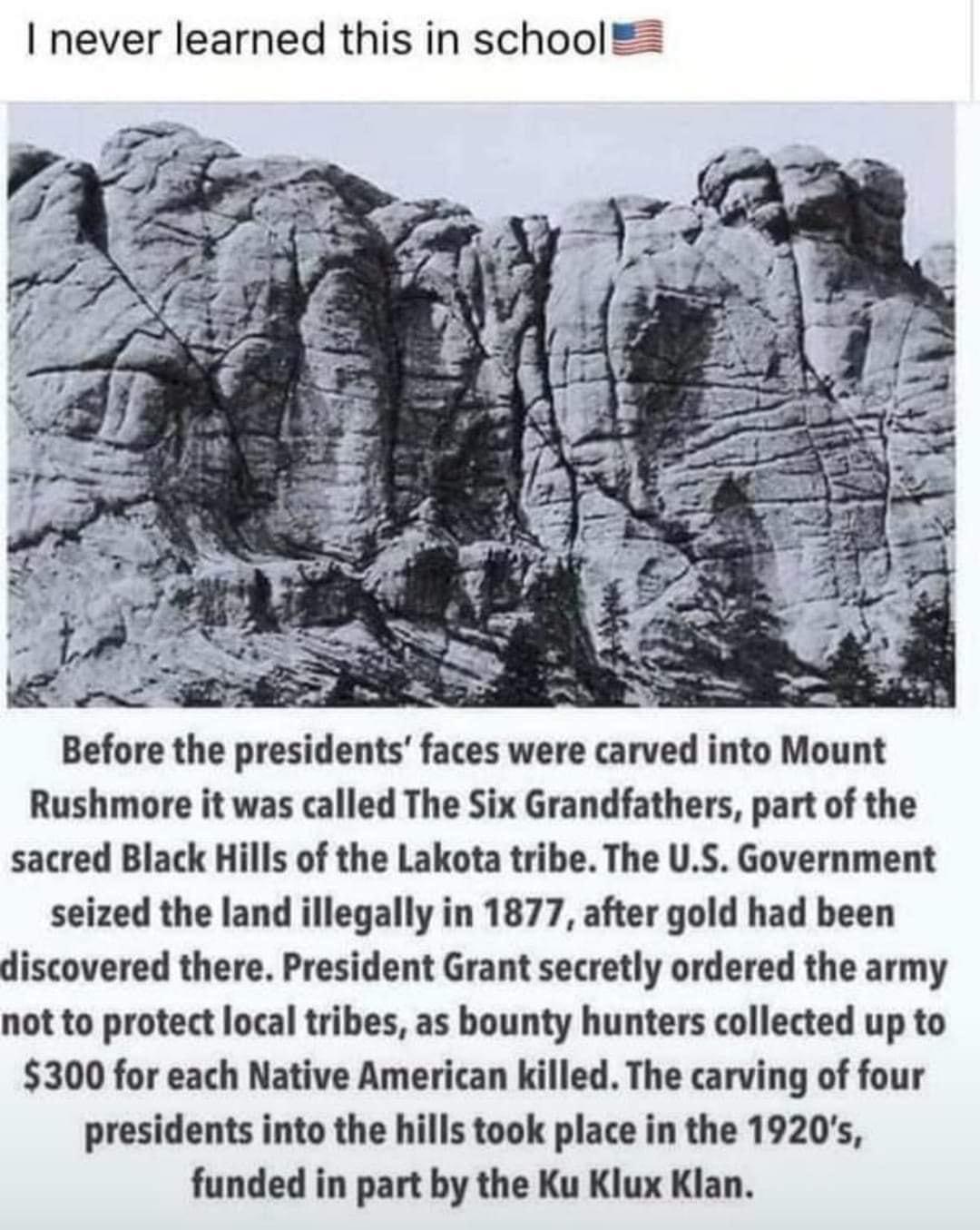 never learned this in school Before the presidents faces were carved into Mount Rushmore it was called The Six Grandfathers part of the sacred Black Hills of the Lakota tribe The US Government seized the land illegally in 1877 after gold had been discovered there President Grant secretly ordered the army not to protect local tribes as bounty hunters collected up to 300 for each Native American kil